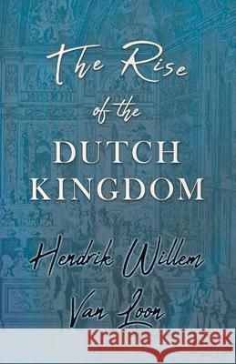 The Rise of the Dutch Kingdom: A Short Account of the Early Development of the Modern Kingdom of the Netherlands Hendrik Willem Van Loon 9781528711920