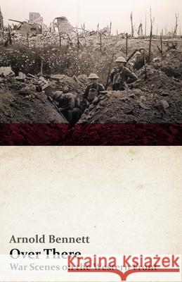 Over There - War Scenes on the Western Front: With an Essay From Arnold Bennett By F. J. Harvey Darton Arnold Bennett, F J Harvey Darton 9781528713412 Read Books
