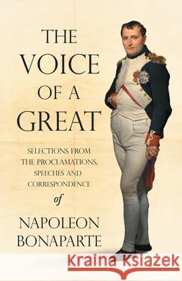 The Voice of a Great - Selections from the Proclamations, Speeches and Correspondence of Napoleon Bonaparte Bonaparte, Napoleon 9781528719353