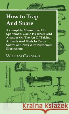 How to Trap and Snare - A Complete Manual for the Sportsman, Game Preserver and Amateur on the Art of Taking Animals and Birds in Traps, Snares and Ne William Carnegie 9781528770521 Read Country Book