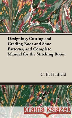 Designing, Cutting and Grading Boot and Shoe Patterns, and Complete Manual for the Stitching Room C. B. Hatfield 9781528771467 Old Hand Books