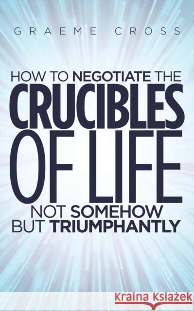 How to Negotiate the Crucibles of Life not Somehow but Triumphantly Graeme Cross 9781528991681