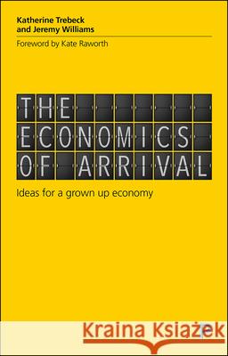 The Economics of Arrival: Ideas for a Grown-Up Economy Katherine Trebeck Jeremy Williams 9781529200478