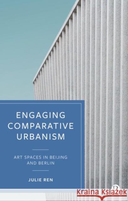 Engaging Comparative Urbanism: Art Spaces in Beijing and Berlin Julie Ren 9781529207057 Bristol University Press