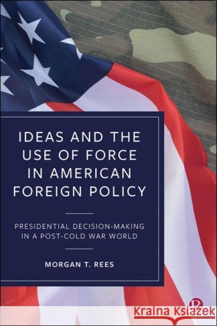 Ideas and the Use of Force in American Foreign Policy: Presidential Decision-Making in a Post-Cold War World T. Rees, Morgan 9781529215908 Bristol University Press