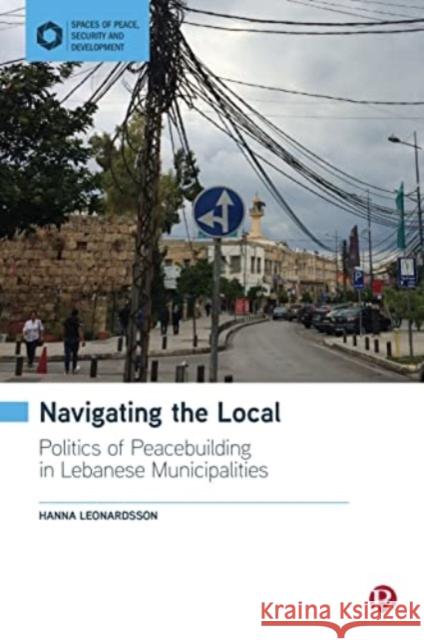 Navigating the Local: Politics of Peacebuilding in Lebanese Municipalities Hanna (University of Gothenburg) Leonardsson 9781529224276 Bristol University Press