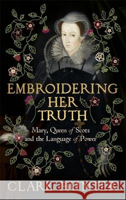 Embroidering Her Truth: Mary, Queen of Scots and the Language of Power Clare Hunter 9781529346251 Hodder & Stoughton