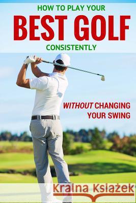 How to Play Your Best Golf Without Changing Your Swing Peter Sandford 9781530000166 Createspace Independent Publishing Platform