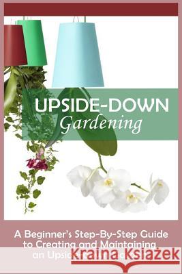 Upside-Down Gardening: A Beginner's Step-By-Step Guide To Creating And Maintaining An Upside-Down Garden Peterson, Andrew 9781530010349 Createspace Independent Publishing Platform