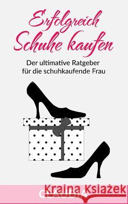 Erfolgreich Schuhe Kaufen: Der Ultimative Ratgeber Für Die Schuhkaufende Frau Claudia, Claudia 9781530016150