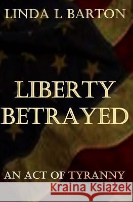 Liberty Betrayed: An Act of Tryanny Linda L. Barton 9781530016778