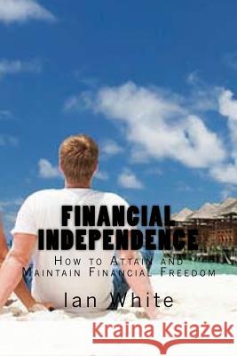 Financial Independence: How to Attain and Maintain Financial Freedom Ian White 9781530040292 Createspace Independent Publishing Platform