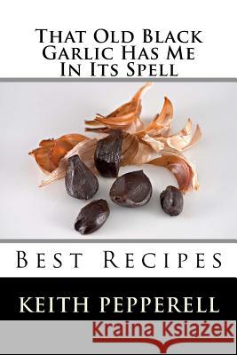 That Old Black Garlic Has Me in Its Spell: Six Best Recipes Keith Pepperell 9781530048908