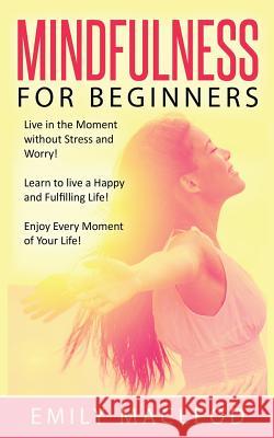 Mindfulness for Beginners: Live in the Moment Without Stress and Worry! Learn to Live a Happy and Fulfilling Life! Enjoy Every Moment of Your Lif Emily MacLeod 9781530057139