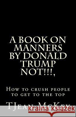 A book on manners by Donald Trump... NOT!!!!!: or How to crush others to get to the top McKey, Tjean 9781530064489 Createspace Independent Publishing Platform