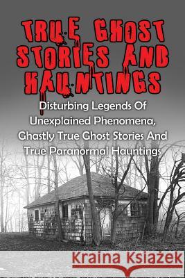 True Ghost Stories And Hauntings: Disturbing Legends Of Unexplained Phenomena, Ghastly True Ghost Stories And True Paranormal Hauntings Kennedy, Travis S. 9781530075065 Createspace Independent Publishing Platform