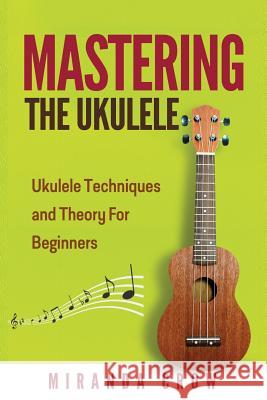 Mastering The Ukulele: Ukulele Techniques and Theory For Beginners - Second Edition Crow, Miranda 9781530079247