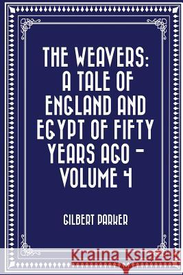 The Weavers: a tale of England and Egypt of fifty years ago - Volume 4 Parker, Gilbert 9781530095704