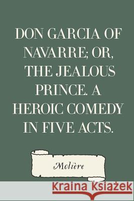 Don Garcia of Navarre; Or, the Jealous Prince. A Heroic Comedy in Five Acts. Moliere 9781530101290