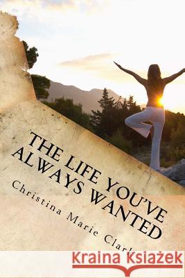The Life You've Always Wanted: How to Find Peace Happiness and Contentment in Your Everyday Life Mrs Christina Marie Clark 9781530128853