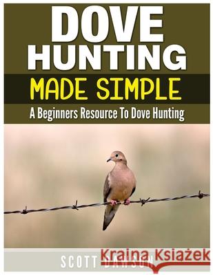 Dove Hunting Made Simple: A Beginners Resource to Dove Hunting Scott Dawson 9781530141548