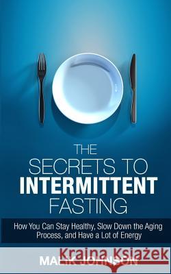 The Secrets to Intermittent Fasting: How You Can Stay Healthy, Slow Down the Aging Process, and Have a Lot of Energy Malik Johnson 9781530144846