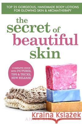 The Secret Of Beautiful Skin: Top 25 Gorgeous, Handmade Body Lotions For Glowing Skin & Aromatherapy Simon, Anne 9781530164905
