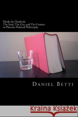 Drink the Hemlock: The Soul, The City, and The Cosmos in Platonic Political Philosophy Betti, Daniel 9781530175635 Createspace Independent Publishing Platform