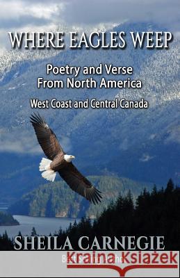 Where Eagles Weep: Poetry and Verse from North America: West Coast and Central Canada Sheila Carnegie 9781530190980 Createspace Independent Publishing Platform