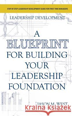 Leadership Development - A Blueprint for Building Your Leadership Foundation Jason M. West 9781530206094