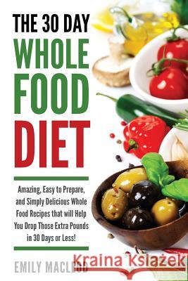 The 30 Day Whole Food Diet: Amazing, Easy to Prepare, and Simply Delicious Whole Food Recipes That Will You Drop Those Extra Pounds in 30 Days or Emily MacLeod 9781530217434