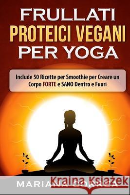 FRULLATI PROTEICI VEGANI Per YOGA: Include 50 Ricette per Smoothie per Creare un Corpo FORTE e SANO Dentro e Fuori Correa, Mariana 9781530219667 Createspace Independent Publishing Platform