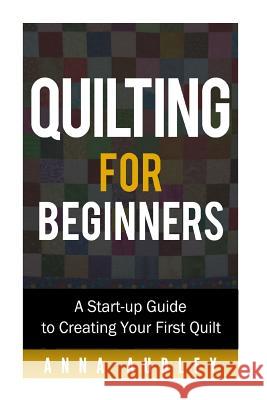 Quilting for Beginners: A Start-up Guide to Creating Your First Quilt Anna Audley 9781530224463 Createspace Independent Publishing Platform
