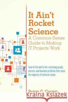 It Ain't Rocket Science A Common-Sense Guide to Making IT Projects Work: How to find and fix the underlying people, process, and business problems tha Cooper, Susan C. 9781530232413 Createspace Independent Publishing Platform