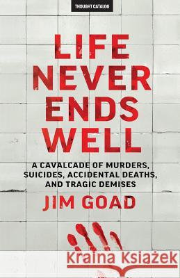 Life Never Ends Well: A Cavalcade of Murders, Suicides, Accidental Deaths, & Tra Jim Goad 9781530233779 Createspace Independent Publishing Platform