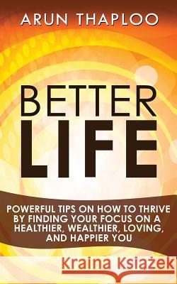 Better Life: Powerful Tips on How to Thrive by Finding Your Focus on a Healthier, Wealthier, Loving, and Happier You Arun Thaploo 9781530249503 Createspace Independent Publishing Platform