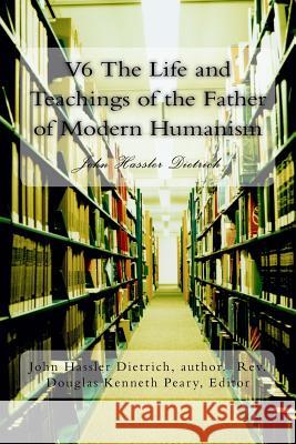 V6 The Life and Teachings of the Father of Modern Humanism: John Hassler Dietrich Peary, Douglas Kenneth 9781530250028 Createspace Independent Publishing Platform