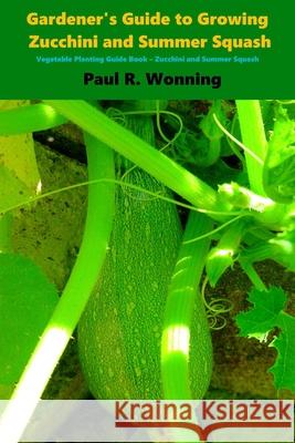 Gardener's Guide to Growing Zucchini and Summer Squash: Vegetable Planting Guide Book - Zucchini and Summer Squash Paul R. Wonning 9781530255252 Createspace Independent Publishing Platform
