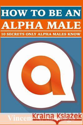 How to be an Alpha Male: 10 Secrets Only Alpha Males Know Santiago, Vincent 9781530270071 Createspace Independent Publishing Platform