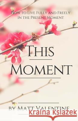 This Moment: How to Live Fully and Freely in the Present Moment Matt Valentine 9781530283187 Createspace Independent Publishing Platform