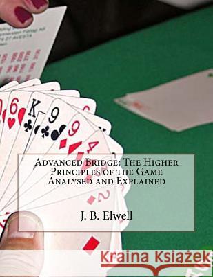 Advanced Bridge: The Higher Principles of the Game Analysed and Explained J. B. Elwell 9781530290680