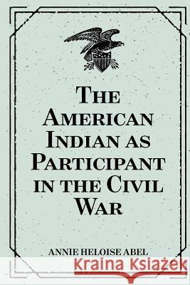 The American Indian as Participant in the Civil War Annie Heloise Abel 9781530290741