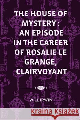 The House of Mystery: An Episode in the Career of Rosalie Le Grange, Clairvoyant Will Irwin 9781530291205 Createspace Independent Publishing Platform