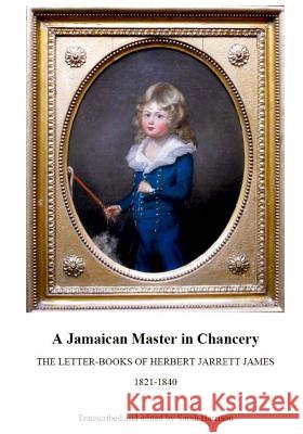 A Jamaican Master in Chancery: The Letter-Books of Herbert Jarrett James, 1821-1840 Sarah Harrison 9781530294275