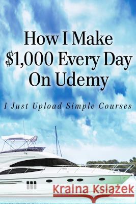 How I Make $1,000 Every Day On Udemy: I Just Upload Simple Courses Hill, Alun 9781530308637