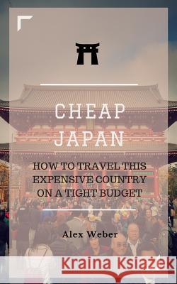 Cheap Japan: How to Travel This Expensive Country on a Tight Budget Alex J. Weber 9781530349395 Createspace Independent Publishing Platform