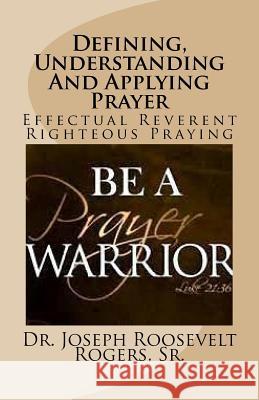 Defining, Understanding And Applying Prayer: Effectual Reverent Righteous Praying Rogers, Sr. Joseph Roosevelt 9781530355440 Createspace Independent Publishing Platform