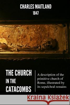 The Church In The Catacombs: A description of the primitive church of Rome, illustrated by its sepulchral remains Maitland, Charles 9781530362271