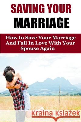 Saving Your Marriage: How To Save Your Marriage And Fall In Love With Your Spouse Again Amanda Johnson 9781530368235