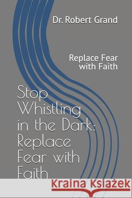 Stop Whistling in the Dark: Replace Fear with Faith: Replace Fear with Faith Dr Robert E. Grand 9781530373710